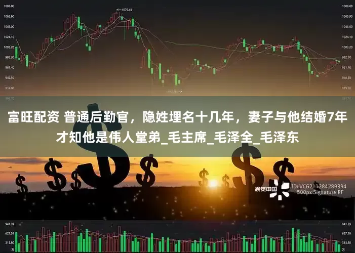 富旺配资 普通后勤官，隐姓埋名十几年，妻子与他结婚7年才知他是伟人堂弟_毛主席_毛泽全_毛泽东