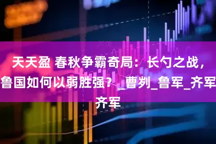 天天盈 春秋争霸奇局：长勺之战，鲁国如何以弱胜强？_曹刿_鲁军_齐军