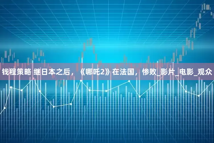 钱程策略 继日本之后，《哪吒2》在法国，惨败_影片_电影_观众