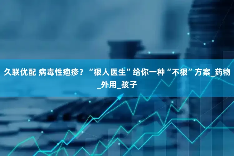 久联优配 病毒性疱疹？“狠人医生”给你一种“不狠”方案_药物_外用_孩子