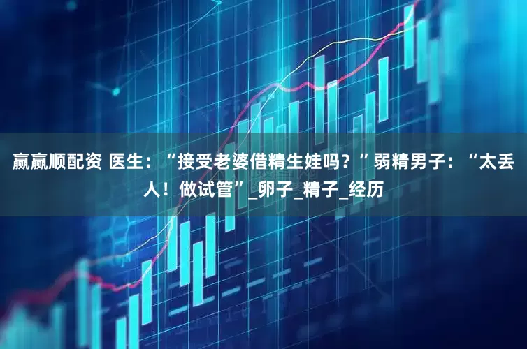 赢赢顺配资 医生：“接受老婆借精生娃吗？”弱精男子：“太丢人！做试管”_卵子_精子_经历