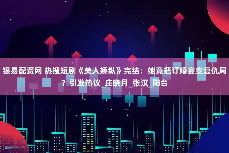 银易配资网 热搜短剧《美人娇纵》完结：她竟把订婚宴变复仇局？引发热议_庄晓月_张汉_阳台