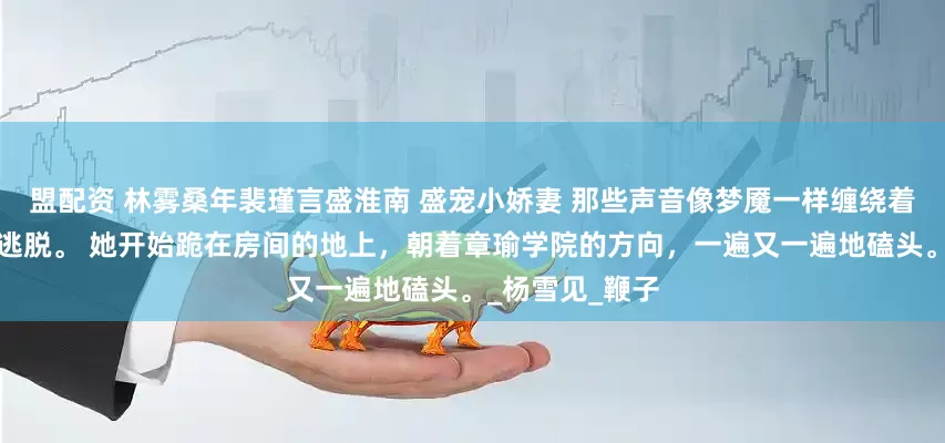 盟配资 林雾桑年裴瑾言盛淮南 盛宠小娇妻 那些声音像梦魇一样缠绕着她，让她无法逃脱。 她开始跪在房间的地上，朝着章瑜学院的方向，一遍又一遍地磕头。_杨雪见_鞭子