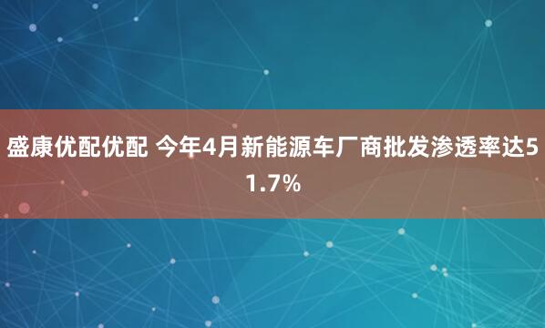 盛康优配优配 今年4月新能源车厂商批发渗透率达51.7%