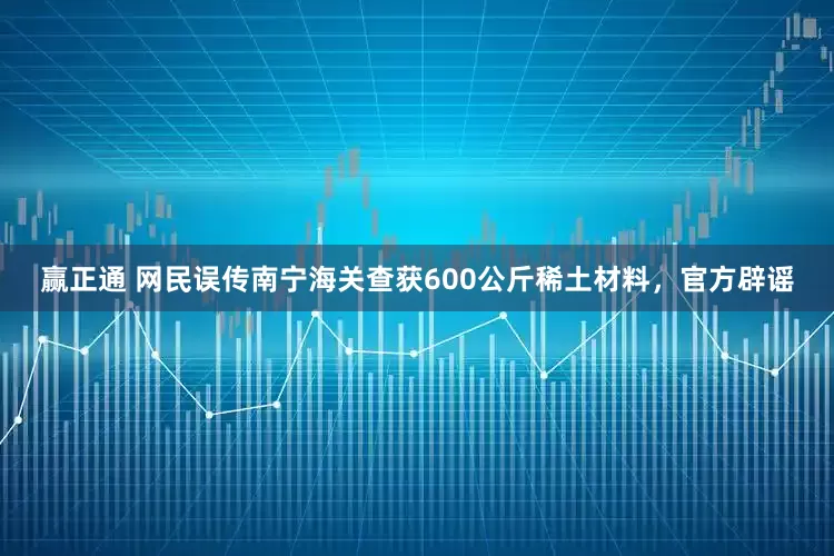 赢正通 网民误传南宁海关查获600公斤稀土材料，官方辟谣