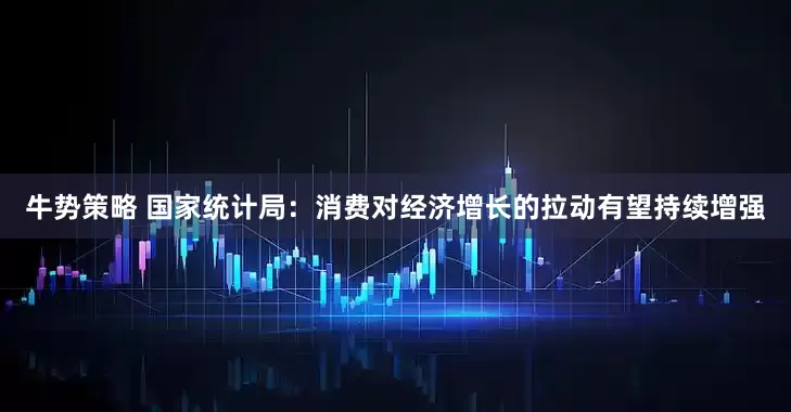 牛势策略 国家统计局：消费对经济增长的拉动有望持续增强