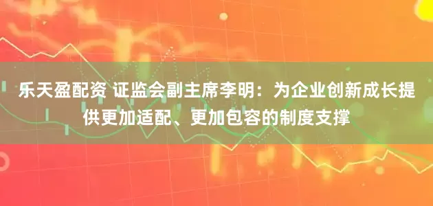 乐天盈配资 证监会副主席李明：为企业创新成长提供更加适配、更加包容的制度支撑
