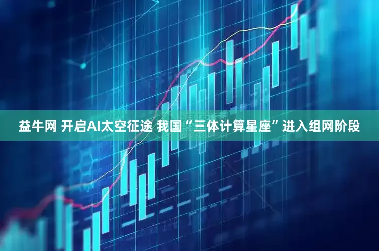 益牛网 开启AI太空征途 我国“三体计算星座”进入组网阶段