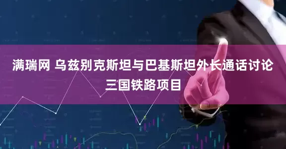 满瑞网 乌兹别克斯坦与巴基斯坦外长通话讨论三国铁路项目