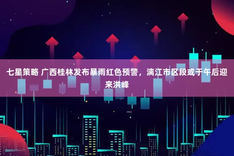 七星策略 广西桂林发布暴雨红色预警，漓江市区段或于午后迎来洪峰