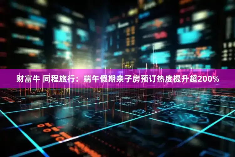 财富牛 同程旅行：端午假期亲子房预订热度提升超200%