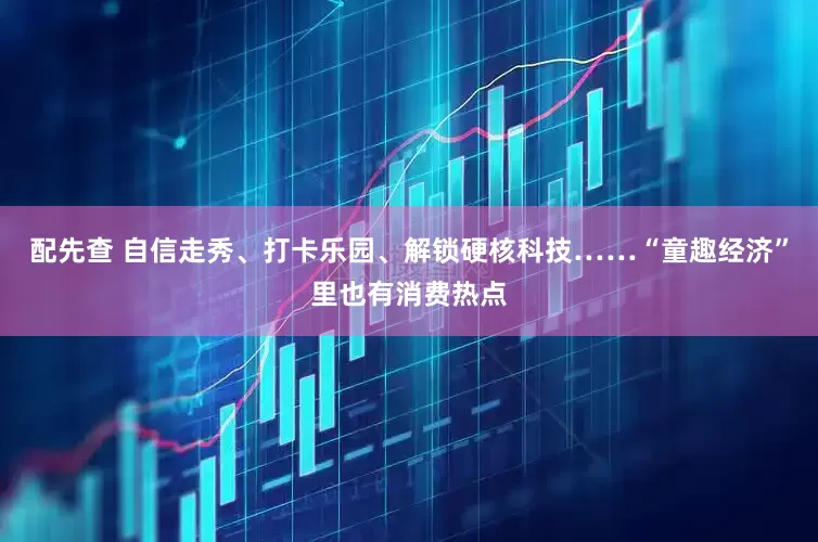 配先查 自信走秀、打卡乐园、解锁硬核科技……“童趣经济”里也有消费热点