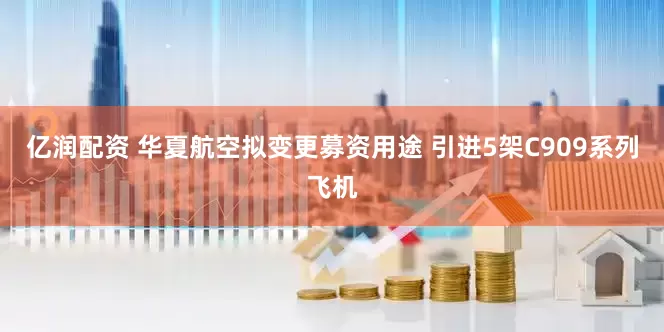 亿润配资 华夏航空拟变更募资用途 引进5架C909系列飞机