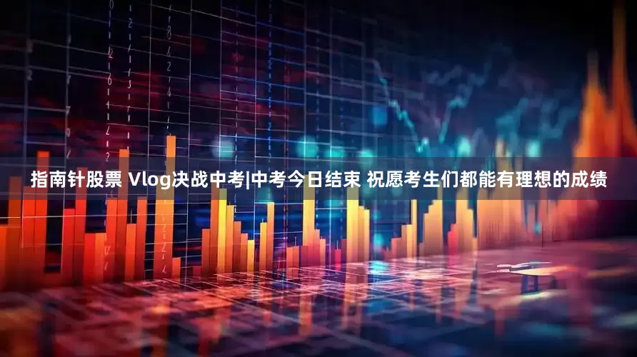 指南针股票 Vlog决战中考|中考今日结束 祝愿考生们都能有理想的成绩