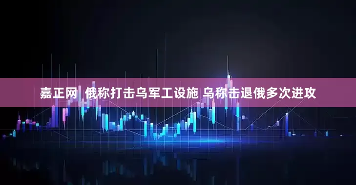 嘉正网  俄称打击乌军工设施 乌称击退俄多次进攻