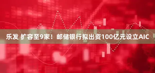 乐发 扩容至9家！邮储银行拟出资100亿元设立AIC