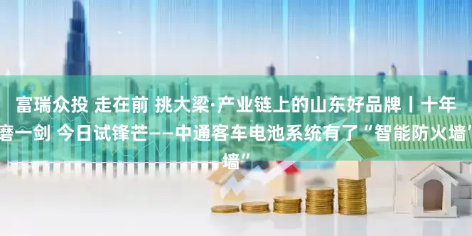 富瑞众投 走在前 挑大梁·产业链上的山东好品牌丨十年磨一剑 今日试锋芒——中通客车电池系统有了“智能防火墙”