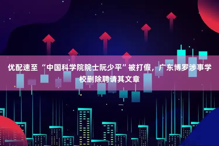 优配速至 “中国科学院院士阮少平”被打假，广东博罗涉事学校删除聘请其文章
