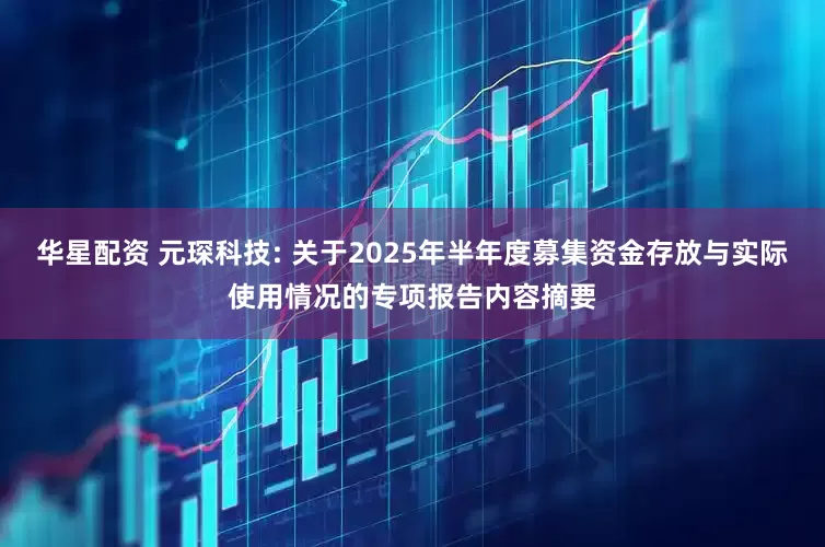 华星配资 元琛科技: 关于2025年半年度募集资金存放与实际使用情况的专项报告内容摘要
