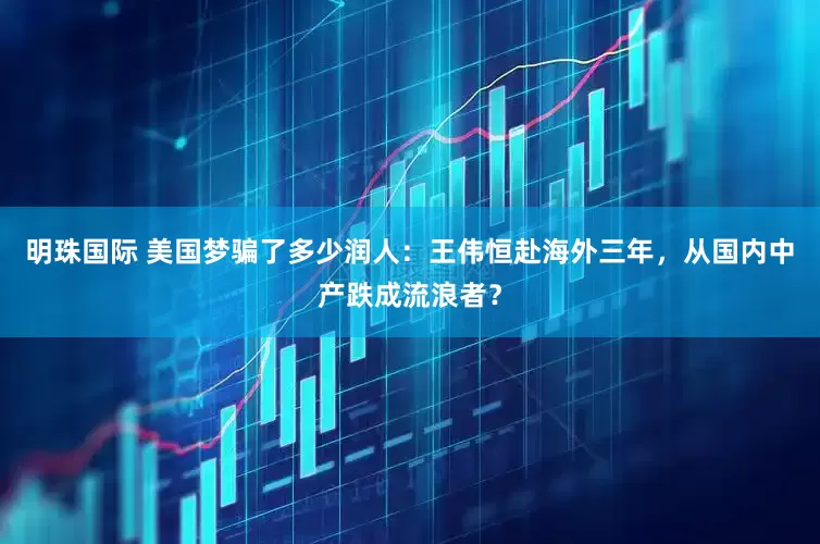 明珠国际 美国梦骗了多少润人：王伟恒赴海外三年，从国内中产跌成流浪者？