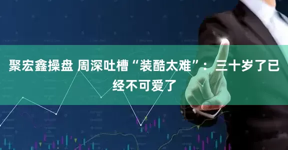 聚宏鑫操盘 周深吐槽“装酷太难”：三十岁了已经不可爱了