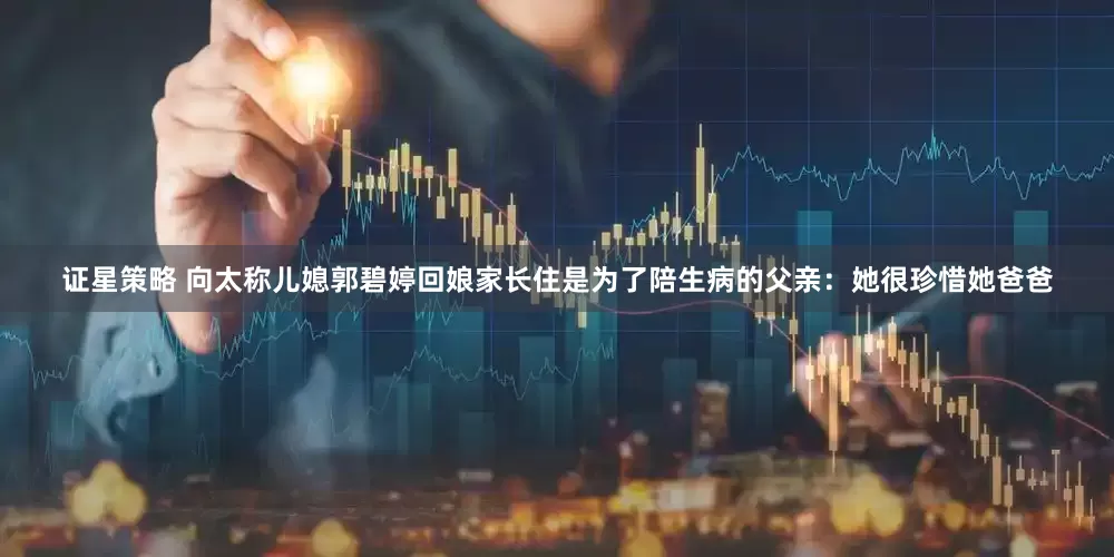 证星策略 向太称儿媳郭碧婷回娘家长住是为了陪生病的父亲：她很珍惜她爸爸
