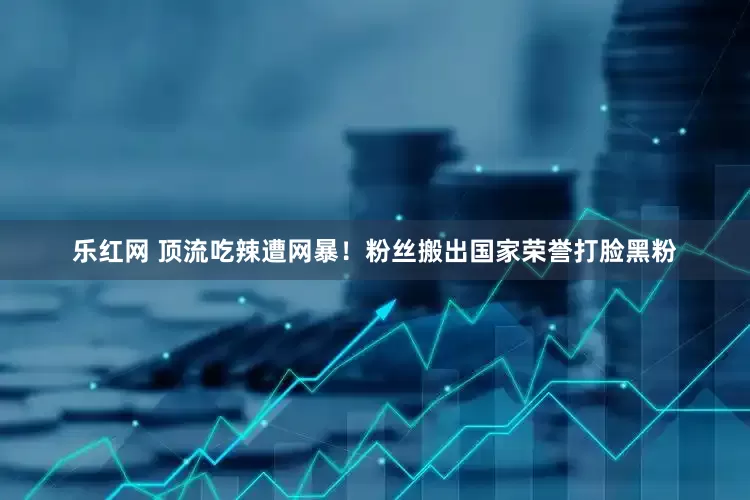乐红网 顶流吃辣遭网暴！粉丝搬出国家荣誉打脸黑粉