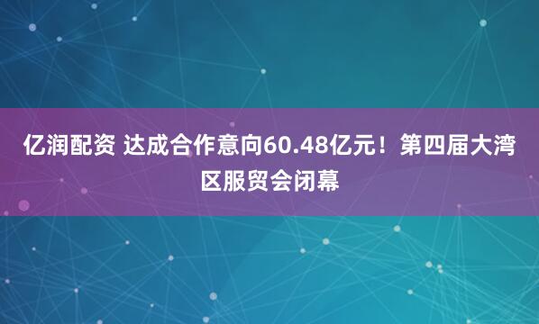 亿润配资 达成合作意向60.48亿元！第四届大湾区服贸会闭幕