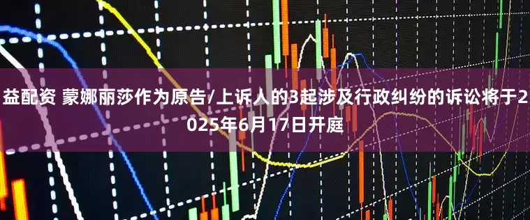 益配资 蒙娜丽莎作为原告/上诉人的3起涉及行政纠纷的诉讼将于2025年6月17日开庭