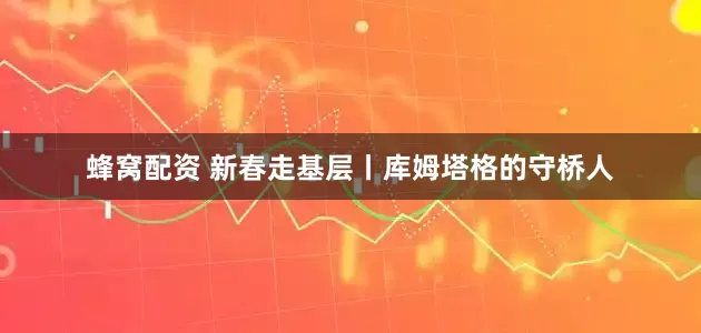 蜂窝配资 新春走基层丨库姆塔格的守桥人