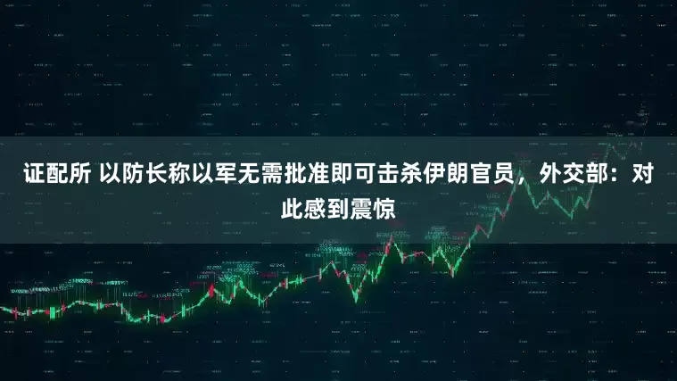 证配所 以防长称以军无需批准即可击杀伊朗官员，外交部：对此感到震惊